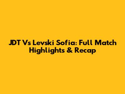 JDT Vs Levski Sofia: Full Match Highlights & Recap