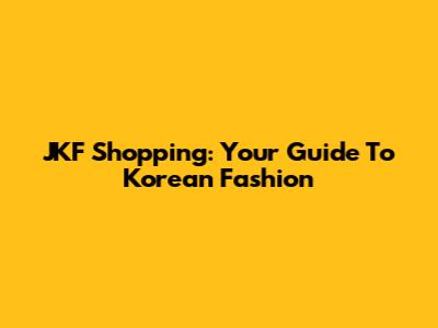 JKF Shopping: Your Guide To Korean Fashion