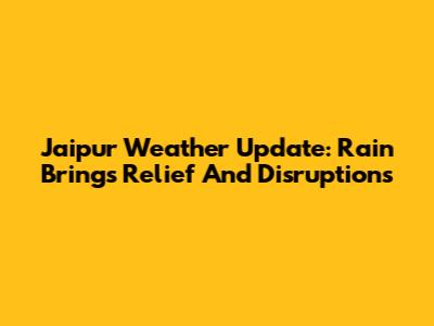 Jaipur Weather Update: Rain Brings Relief And Disruptions