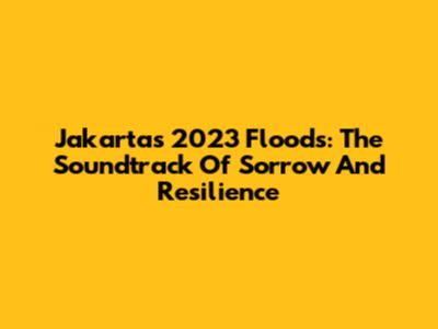 Jakarta's 2023 Floods: The Soundtrack Of Sorrow And Resilience