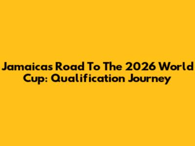 Jamaica's Road To The 2026 World Cup: Qualification Journey