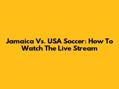Jamaica Vs. USA Soccer: How To Watch The Live Stream