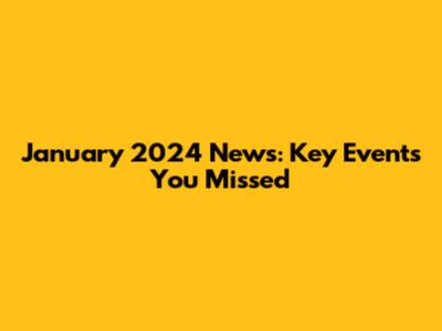 January 2024 News: Key Events You Missed