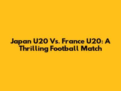 Japan U20 Vs. France U20: A Thrilling Football Match