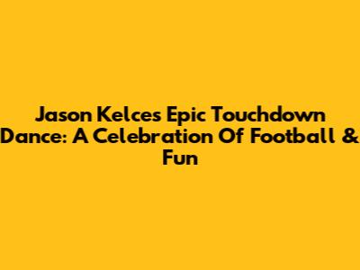 Jason Kelce's Epic Touchdown Dance: A Celebration Of Football & Fun