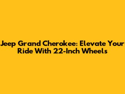 Jeep Grand Cherokee: Elevate Your Ride With 22-Inch Wheels