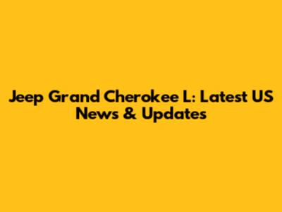 Jeep Grand Cherokee L: Latest US News & Updates