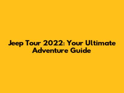 Jeep Tour 2022: Your Ultimate Adventure Guide