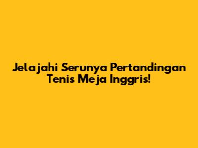Jelajahi Serunya Pertandingan Tenis Meja Inggris!