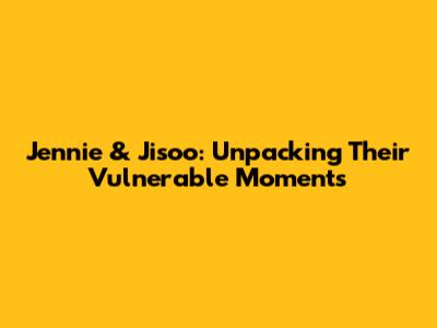 Jennie & Jisoo: Unpacking Their Vulnerable Moments