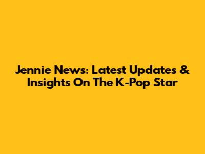 Jennie News: Latest Updates & Insights On The K-Pop Star
