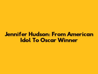 Jennifer Hudson: From American Idol To Oscar Winner