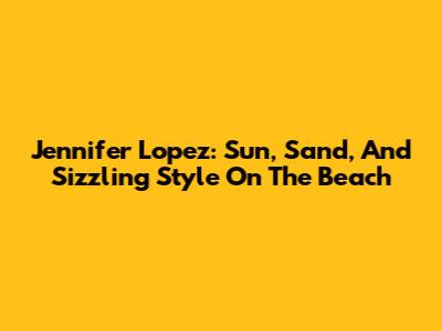 Jennifer Lopez: Sun, Sand, And Sizzling Style On The Beach
