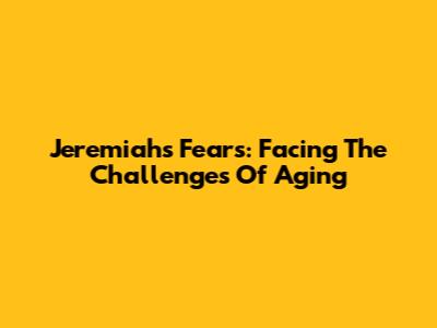 Jeremiah's Fears: Facing The Challenges Of Aging