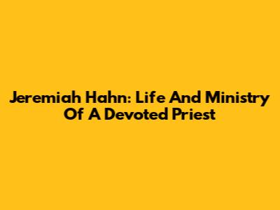 Jeremiah Hahn: Life And Ministry Of A Devoted Priest