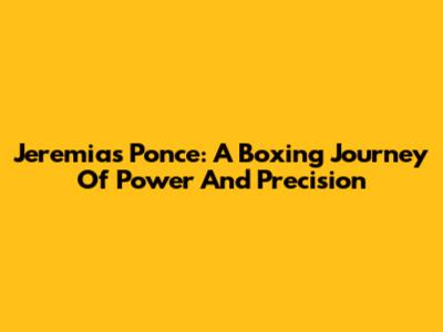 Jeremias Ponce: A Boxing Journey Of Power And Precision
