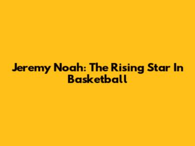 Jeremy Noah: The Rising Star In Basketball