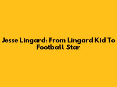 Jesse Lingard: From Lingard Kid To Football Star