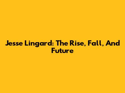 Jesse Lingard: The Rise, Fall, And Future