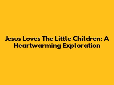 Jesus Loves The Little Children: A Heartwarming Exploration
