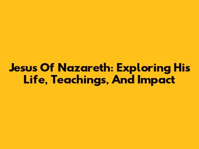 Jesus Of Nazareth: Exploring His Life, Teachings, And Impact