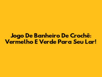 Jogo De Banheiro De Crochê: Vermelho E Verde Para Seu Lar!