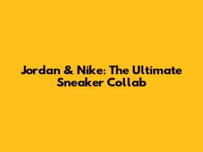 Jordan & Nike: The Ultimate Sneaker Collab