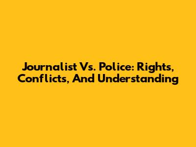 Journalist Vs. Police: Rights, Conflicts, And Understanding