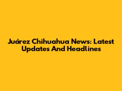 Juárez Chihuahua News: Latest Updates And Headlines