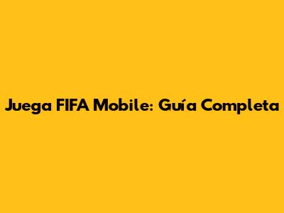 Juega FIFA Mobile: Guía Completa