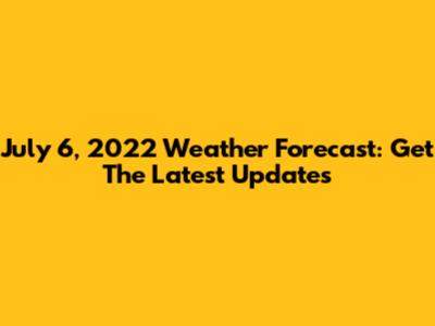 July 6, 2022 Weather Forecast: Get The Latest Updates