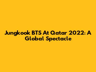 Jungkook BTS At Qatar 2022: A Global Spectacle