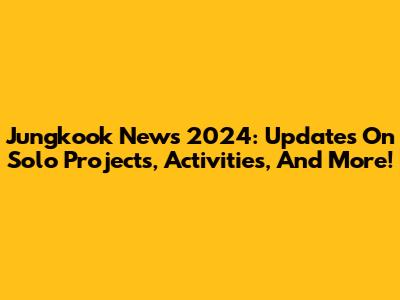 Jungkook News 2024: Updates On Solo Projects, Activities, And More!