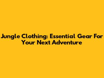 Jungle Clothing: Essential Gear For Your Next Adventure