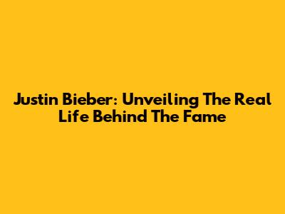 Justin Bieber: Unveiling The Real Life Behind The Fame
