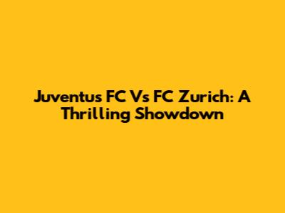 Juventus FC Vs FC Zurich: A Thrilling Showdown