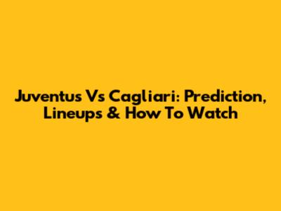 Juventus Vs Cagliari: Prediction, Lineups & How To Watch