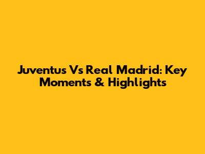 Juventus Vs Real Madrid: Key Moments & Highlights