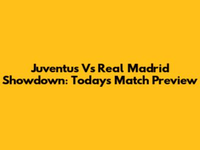 Juventus Vs Real Madrid Showdown: Today's Match Preview