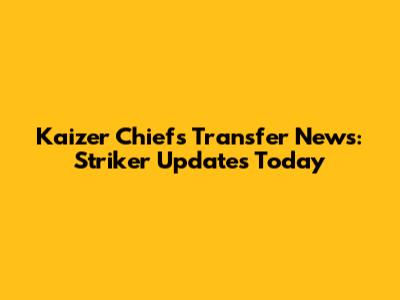 Kaizer Chiefs Transfer News: Striker Updates Today