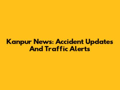 Kanpur News: Accident Updates And Traffic Alerts