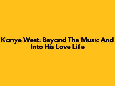 Kanye West: Beyond The Music And Into His Love Life