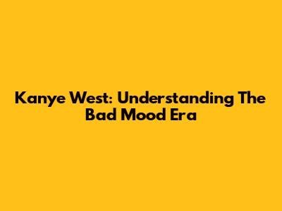Kanye West: Understanding The 'Bad Mood' Era