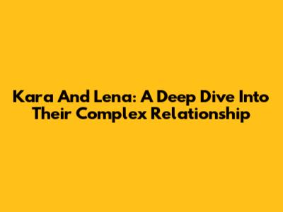 Kara And Lena: A Deep Dive Into Their Complex Relationship