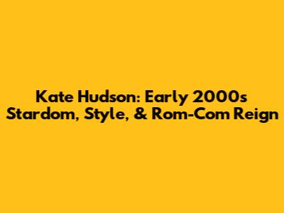 Kate Hudson: Early 2000s Stardom, Style, & Rom-Com Reign