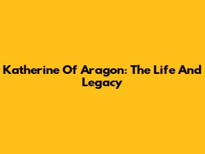 Katherine Of Aragon: The Life And Legacy