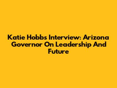 Katie Hobbs Interview: Arizona Governor On Leadership And Future