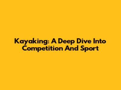 Kayaking: A Deep Dive Into Competition And Sport