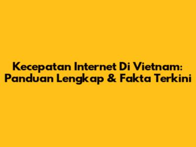 Kecepatan Internet Di Vietnam: Panduan Lengkap & Fakta Terkini