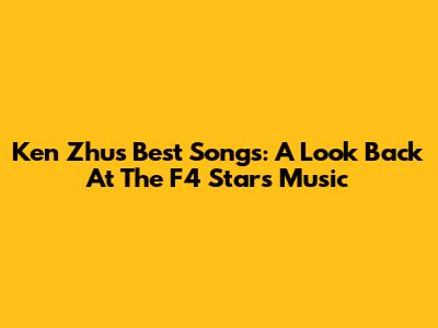 Ken Zhu's Best Songs: A Look Back At The F4 Star's Music